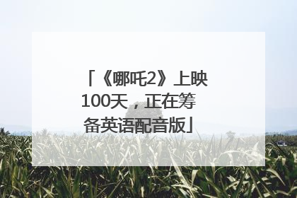 《哪吒2》上映100天，正在筹备英语配音版