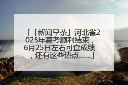 「新闻早茶」河北省2025年高考顺利结束，6月25日左右可查成绩，还有这些热点……