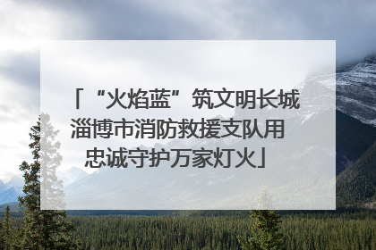 “火焰蓝”筑文明长城 淄博市消防救援支队用忠诚守护万家灯火