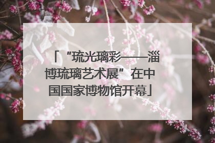 “琉光璃彩——淄博琉璃艺术展”在中国国家博物馆开幕