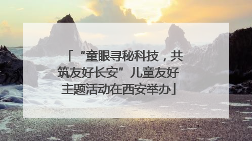 “童眼寻秘科技，共筑友好长安”儿童友好主题活动在西安举办