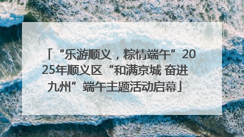 “乐游顺义，粽情端午”2025年顺义区“和满京城 奋进九州”端午主题活动启幕