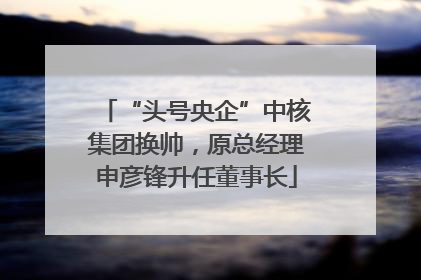 “头号央企”中核集团换帅，原总经理申彦锋升任董事长