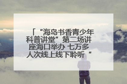 “海岛书香青少年科普讲堂”第二场讲座海口举办 七万多人次线上线下聆听“工匠精神”