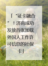 “证卡融合”！济南成功发放首张加载外国人工作许可信息的社保卡