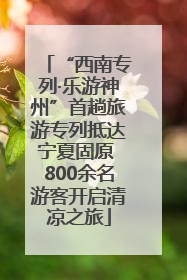 “西南专列·乐游神州”首趟旅游专列抵达宁夏固原 800余名游客开启清凉之旅
