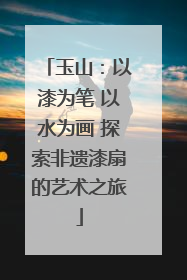 玉山：以漆为笔 以水为画 探索非遗漆扇的艺术之旅