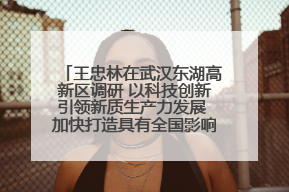 王忠林在武汉东湖高新区调研 以科技创新引领新质生产力发展 加快打造具有全国影响力的科技创新高地