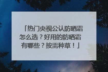 热门央视公认防晒霜怎么选？好用的防晒霜有哪些？按需种草！