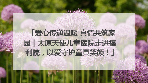 爱心传递温暖 真情共筑家园｜太原天使儿童医院走进福利院，以爱守护童真笑颜！
