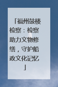 福州鼓楼检察：检察助力文物修缮，守护船政文化记忆