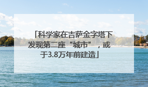 科学家在吉萨金字塔下发现第二座“城市”，或于3.8万年前建造