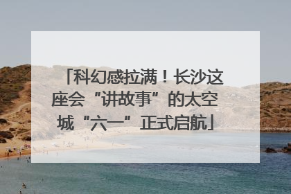 科幻感拉满！长沙这座会“讲故事”的太空城“六一”正式启航