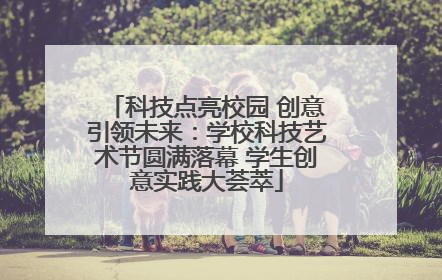 科技点亮校园 创意引领未来：学校科技艺术节圆满落幕 学生创意实践大荟萃