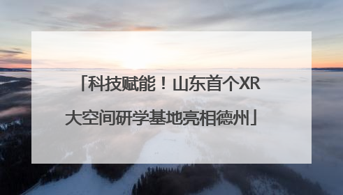 科技赋能！山东首个XR大空间研学基地亮相德州