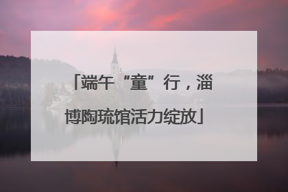 端午“童”行，淄博陶琉馆活力绽放