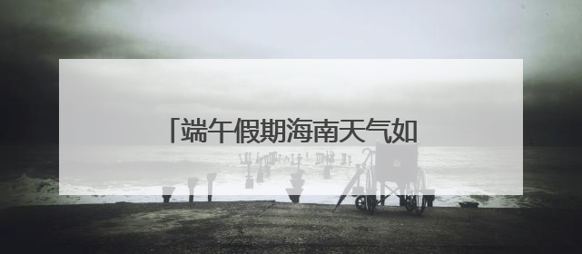端午假期海南天气如何？最新预报来了→