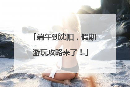 端午到沈阳，假期游玩攻略来了！