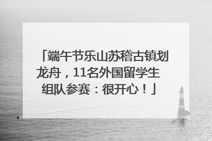 端午节乐山苏稽古镇划龙舟，11名外国留学生组队参赛：很开心！