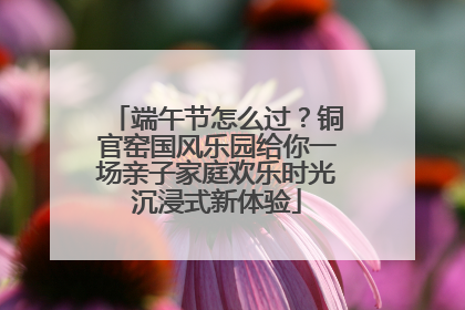 端午节怎么过？铜官窑国风乐园给你一场亲子家庭欢乐时光沉浸式新体验