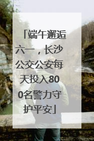 端午邂逅六一，长沙公交公安每天投入800名警力守护平安