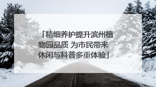 精细养护提升滨州植物园品质 为市民带来休闲与科普多重体验