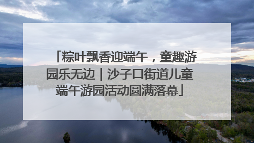 粽叶飘香迎端午，童趣游园乐无边｜沙子口街道儿童端午游园活动圆满落幕