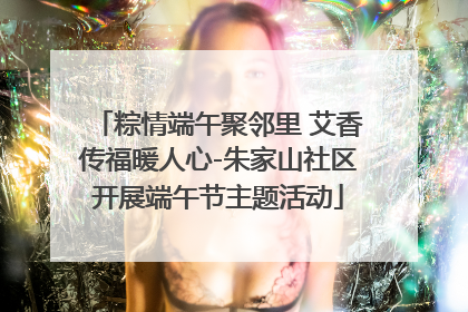 粽情端午聚邻里 艾香传福暖人心-朱家山社区开展端午节主题活动