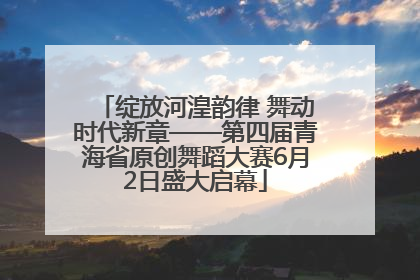 绽放河湟韵律 舞动时代新章——第四届青海省原创舞蹈大赛6月2日盛大启幕