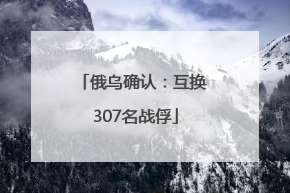 俄乌确认：互换307名战俘