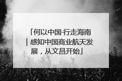 何以中国·行走海南｜感知中国商业航天发展，从文昌开始