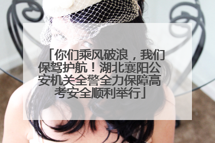 你们乘风破浪，我们保驾护航！湖北襄阳公安机关全警全力保障高考安全顺利举行