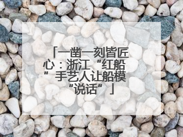 一凿一刻皆匠心：浙江“红船”手艺人让船模“说话”