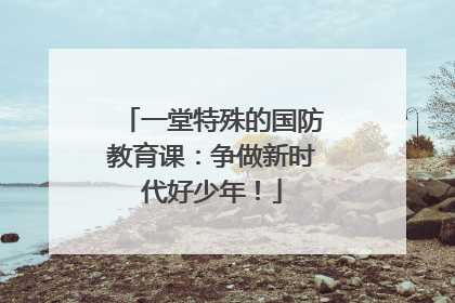一堂特殊的国防教育课：争做新时代好少年！