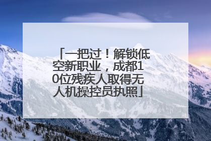 一把过！解锁低空新职业，成都10位残疾人取得无人机操控员执照
