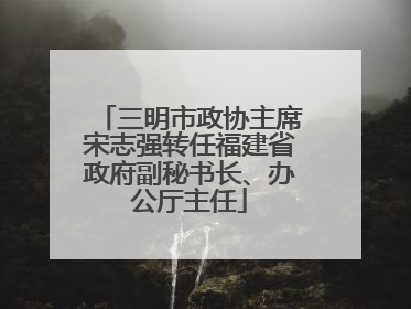 三明市政协主席宋志强转任福建省政府副秘书长、办公厅主任