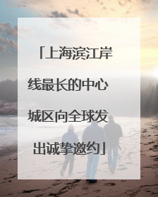 上海滨江岸线最长的中心城区向全球发出诚挚邀约