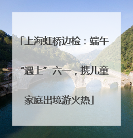 上海虹桥边检：端午“遇上”六一，携儿童家庭出境游火热