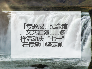 专题展、纪念馆、文艺汇演……多样活动庆“七一” 在传承中坚定前行脚步