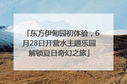 东方伊甸园初体验，6月28日开营水主题乐园解锁夏日奇幻之旅