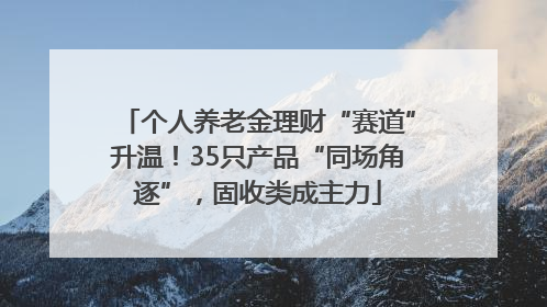 个人养老金理财“赛道”升温！35只产品“同场角逐”，固收类成主力