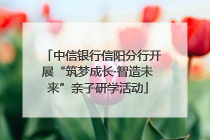 中信银行信阳分行开展“筑梦成长·智造未来”亲子研学活动