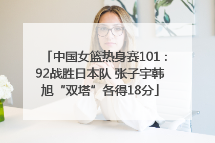 中国女篮热身赛101∶92战胜日本队 张子宇韩旭“双塔”各得18分