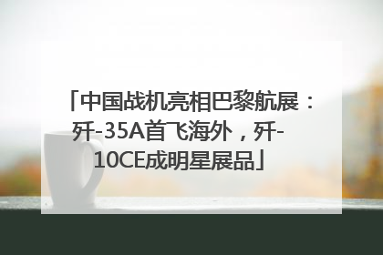 中国战机亮相巴黎航展：歼-35A首飞海外，歼-10CE成明星展品