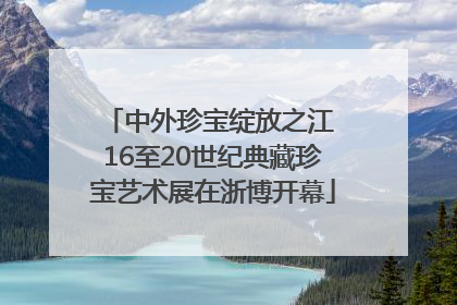 中外珍宝绽放之江 16至20世纪典藏珍宝艺术展在浙博开幕
