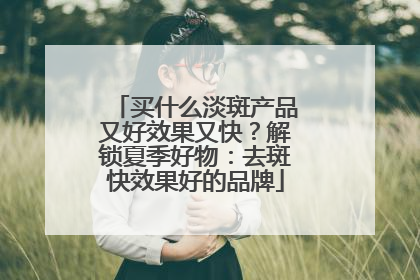 买什么淡斑产品又好效果又快？解锁夏季好物：去斑快效果好的品牌