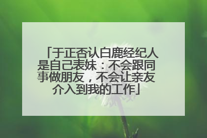 于正否认白鹿经纪人是自己表妹：不会跟同事做朋友，不会让亲友介入到我的工作