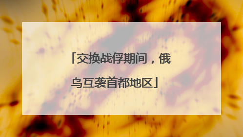 交换战俘期间，俄乌互袭首都地区