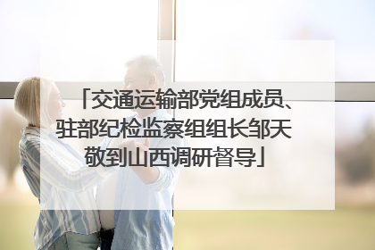 交通运输部党组成员、驻部纪检监察组组长邹天敬到山西调研督导