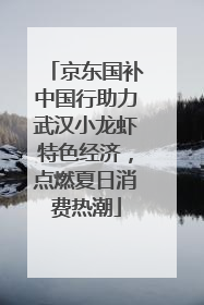 京东国补中国行助力武汉小龙虾特色经济，点燃夏日消费热潮